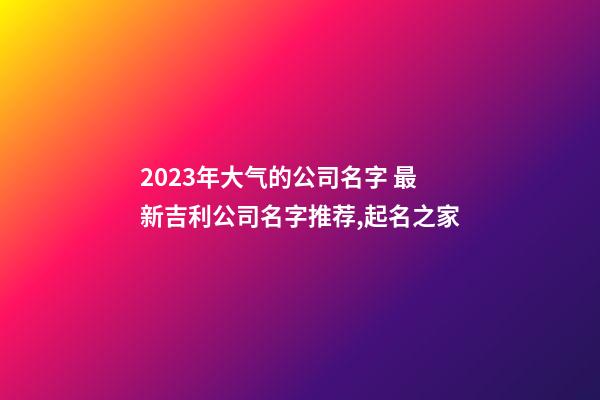 2023年大气的公司名字 最新吉利公司名字推荐,起名之家